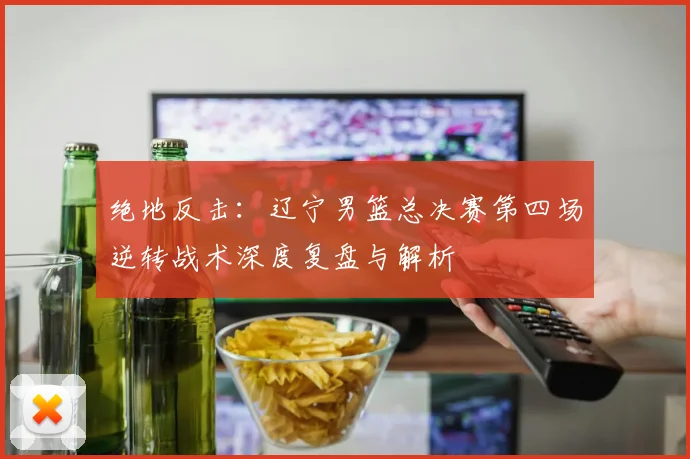 绝地反击：辽宁男篮总决赛第四场逆转战术深度复盘与解析