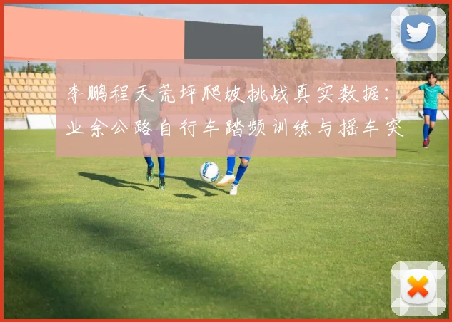 李鹏程天荒坪爬坡挑战真实数据：业余公路自行车踏频训练与摇车突破技巧全解析