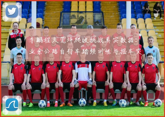 李鹏程天荒坪爬坡挑战真实数据：业余公路自行车踏频训练与摇车突破技巧全解析