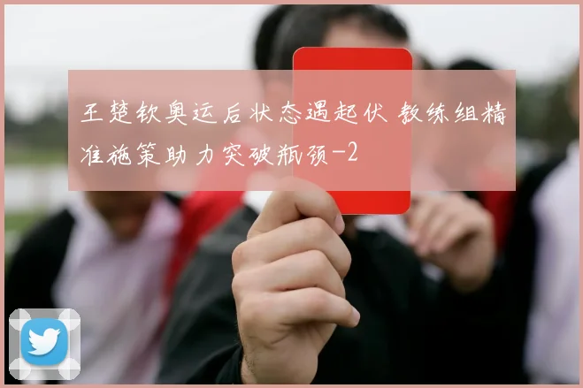 王楚钦奥运后状态遇起伏 教练组精准施策助力突破瓶颈