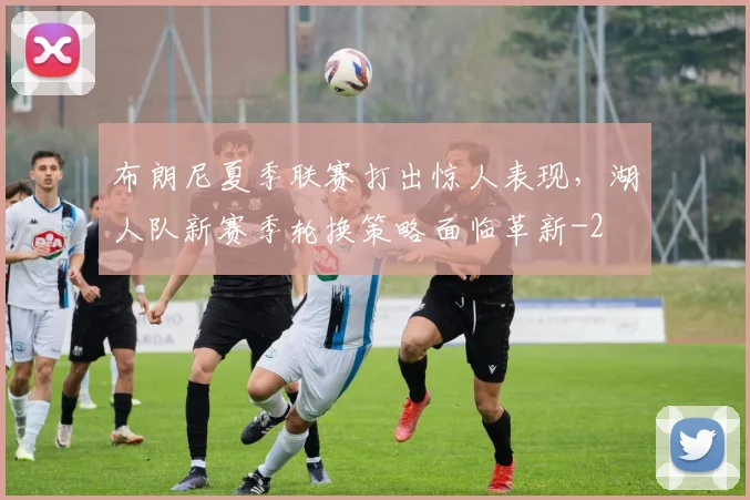 布朗尼夏季联赛打出惊人表现,湖人队新赛季轮换策略面临革新