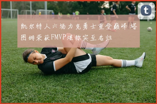 凯尔特人六场力克勇士重登巅峰 塔图姆荣获FMVP堪称实至名归