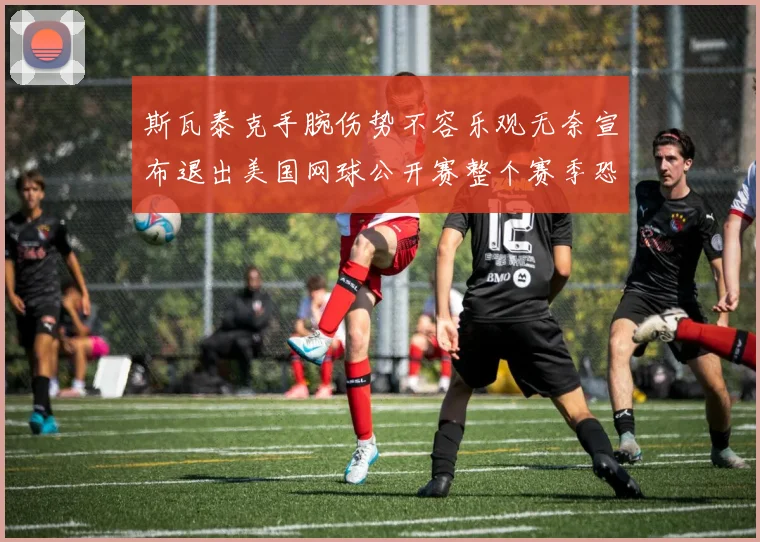 斯瓦泰克手腕伤势不容乐观无奈宣布退出美国网球公开赛整个赛季恐将报销
