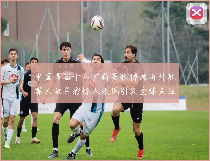 中国男篮十八岁新星张博源海外联赛大放异彩惊人表现引发全球关注