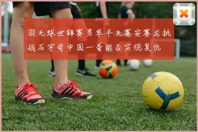 羽毛球世锦赛男单半决赛安赛龙挑战石宇奇中国一哥能否实现复仇