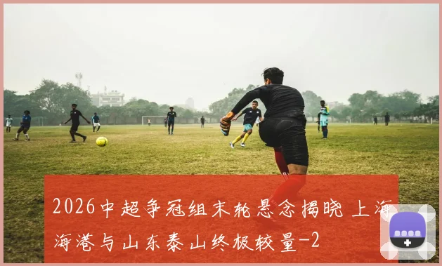 2026中超争冠组末轮悬念揭晓 上海海港与山东泰山终极较量