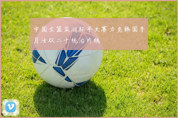 中国女篮亚洲杯半决赛力克韩国李月汝双二十统治内线