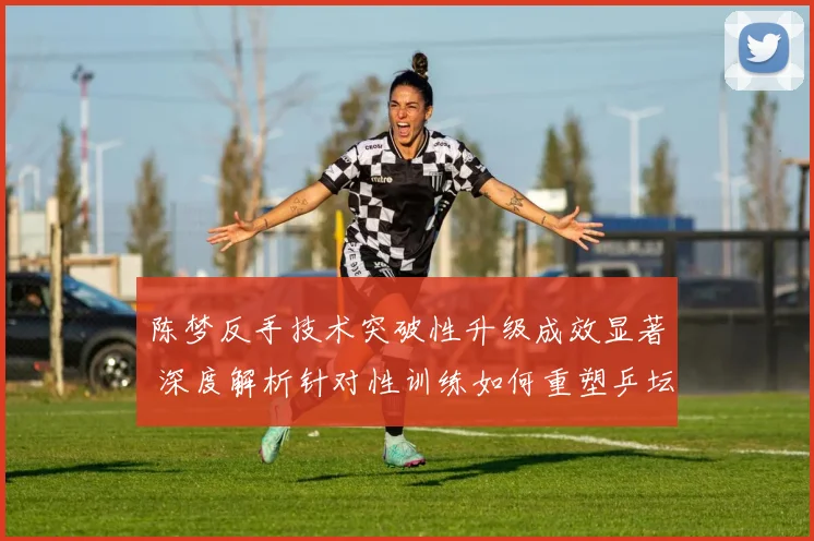 陈梦反手技术突破性升级成效显著 深度解析针对性训练如何重塑乒坛霸主竞争力