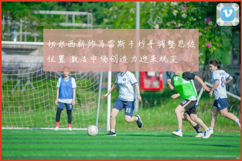 切尔西新帅马雷斯卡妙手调整恩佐位置 激活中场创造力迎来蜕变