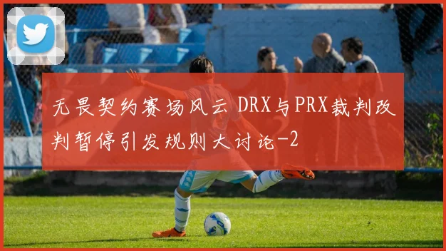 无畏契约赛场风云 DRX与PRX裁判改判暂停引发规则大讨论