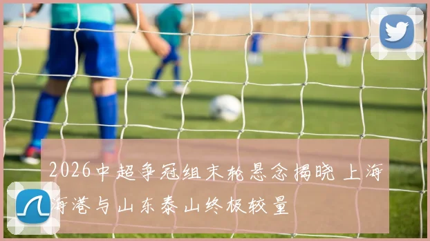 2026中超争冠组末轮悬念揭晓 上海海港与山东泰山终极较量