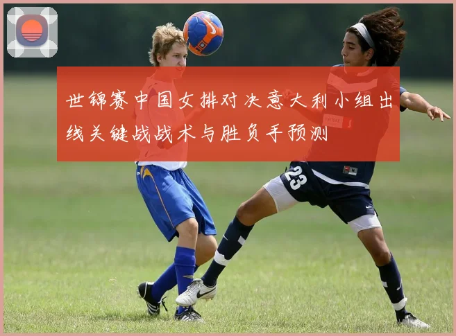 世锦赛中国女排对决意大利小组出线关键战战术与胜负手预测