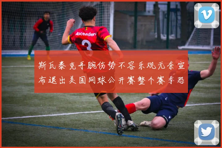 斯瓦泰克手腕伤势不容乐观无奈宣布退出美国网球公开赛整个赛季恐将报销